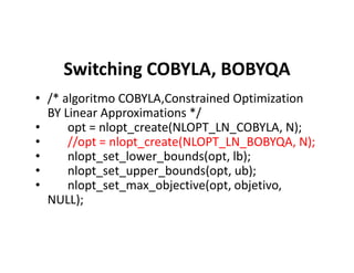 Switching COBYLA, BOBYQA
• /* algoritmo COBYLA,Constrained Optimization
BY Linear Approximations */
• opt = nlopt_create(NLOPT_LN_COBYLA, N);
• //opt = nlopt_create(NLOPT_LN_BOBYQA, N);• //opt = nlopt_create(NLOPT_LN_BOBYQA, N);
• nlopt_set_lower_bounds(opt, lb);
• nlopt_set_upper_bounds(opt, ub);
• nlopt_set_max_objective(opt, objetivo,
NULL);
 