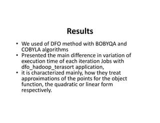 Results
• We used of DFO method with BOBYQA and
COBYLA algorithms
• Presented the main difference in variation of
execution time of each iteration Jobs withexecution time of each iteration Jobs with
dfo_hadoop_terasort application,
• it is characterized mainly, how they treat
approximations of the points for the object
function, the quadratic or linear form
respectively.
 