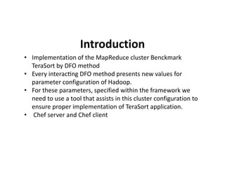 Introduction
• Implementation of the MapReduce cluster Benckmark
TeraSort by DFO method
• Every interac ng DFO method presents new values for
parameter configuration of Hadoop.
• For these parameters, specified within the framework we• For these parameters, specified within the framework we
need to use a tool that assists in this cluster configuration to
ensure proper implementation of TeraSort application.
• Chef server and Chef client
 