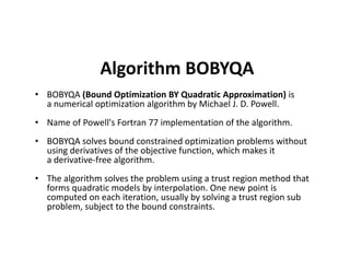 Algorithm BOBYQA
• BOBYQA (Bound Optimization BY Quadratic Approximation) is
a numerical optimization algorithm by Michael J. D. Powell.
• Name of Powell's Fortran 77 implementation of the algorithm.
BOBYQA solves bound constrained optimization problems without• BOBYQA solves bound constrained optimization problems without
using derivatives of the objective function, which makes it
a derivative-free algorithm.
• The algorithm solves the problem using a trust region method that
forms quadratic models by interpolation. One new point is
computed on each iteration, usually by solving a trust region sub
problem, subject to the bound constraints.
 