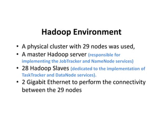 Hadoop Environment
• A physical cluster with 29 nodes was used,
• A master Hadoop server (responsible for
implementing the JobTracker and NameNode services)implementing the JobTracker and NameNode services)
• 28 Hadoop Slaves (dedicated to the implementation of
TaskTracker and DataNode services).
• 2 Gigabit Ethernet to perform the connectivity
between the 29 nodes
 
