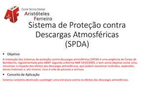 Sistema de Proteção contra
Descargas Atmosféricas
(SPDA)
 Objetivo
A instalação dos Sistemas de proteção contra descargas atmosféricas (SPDA) é uma exigência do Corpo de
Bombeiros, regulamentada pela ABNT segundo a Norma NBR 5419/2005, e tem como objetivo evitar e/ou
minimizar o impacto dos efeitos das descargas atmosféricas, que podem ocasionar incêndios, explosões,
danos materiais e, até mesmo, risco à vida de pessoas e animais.
 Conceito de Aplicação
Sistema completo destinado a proteger uma estrutura contra os efeitos das descargas atmosféricas.
 