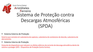 Sistema de Proteção contra
Descargas Atmosféricas
(SPDA)
 Sistema Externo de Proteção
Sistema que consiste em subsistema de captores, subsistema de condutores de descida, subsistema de
aterramento.
 Sistema Interno de Proteção
Conjunto de dispositivos que reduzem os efeitos elétricos da corrente de descarga atmosférica dento do
volume a proteger (DPS – Dispositivo de Proteção Contra Surtos).
 