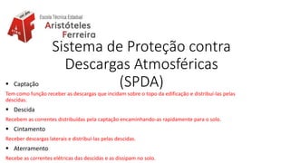 Sistema de Proteção contra
Descargas Atmosféricas
(SPDA) Captação
Tem como função receber as descargas que incidam sobre o topo da edificação e distribuí-las pelas
descidas.
 Descida
Recebem as correntes distribuídas pela captação encaminhando-as rapidamente para o solo.
 Cintamento
Receber descargas laterais e distribuí-las pelas descidas.
 Aterramento
Recebe as correntes elétricas das descidas e as dissipam no solo.
 