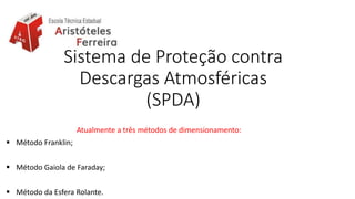 Sistema de Proteção contra
Descargas Atmosféricas
(SPDA)
Atualmente a três métodos de dimensionamento:
 Método Franklin;
 Método Gaiola de Faraday;
 Método da Esfera Rolante.
 