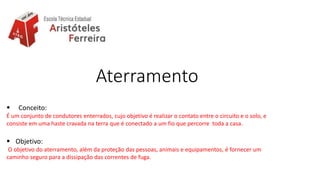 Aterramento
 Conceito:
É um conjunto de condutores enterrados, cujo objetivo é realizar o contato entre o circuito e o solo, e
consiste em uma haste cravada na terra que é conectado a um fio que percorre toda a casa.
 Objetivo:
O objetivo do aterramento, além da proteção das pessoas, animais e equipamentos, é fornecer um
caminho seguro para a dissipação das correntes de fuga.
 