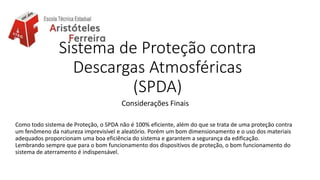Sistema de Proteção contra
Descargas Atmosféricas
(SPDA)
Considerações Finais
Como todo sistema de Proteção, o SPDA não é 100% eficiente, além do que se trata de uma proteção contra
um fenômeno da natureza imprevisível e aleatório. Porém um bom dimensionamento e o uso dos materiais
adequados proporcionam uma boa eficiência do sistema e garantem a segurança da edificação.
Lembrando sempre que para o bom funcionamento dos dispositivos de proteção, o bom funcionamento do
sistema de aterramento é indispensável.
 