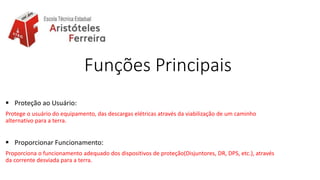 Funções Principais
 Proteção ao Usuário:
Protege o usuário do equipamento, das descargas elétricas através da viabilização de um caminho
alternativo para a terra.
 Proporcionar Funcionamento:
Proporciona o funcionamento adequado dos dispositivos de proteção(Disjuntores, DR, DPS, etc.), através
da corrente desviada para a terra.
 