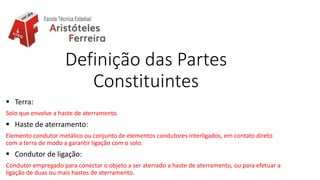 Definição das Partes
Constituintes
 Terra:
Solo que envolve a haste de aterramento.
 Haste de aterramento:
Elemento condutor metálico ou conjunto de elementos condutores interligados, em contato direto
com a terra de modo a garantir ligação com o solo.
 Condutor de ligação:
Condutor empregado para conectar o objeto a ser aterrado a haste de aterramento, ou para efetuar a
ligação de duas ou mais hastes de aterramento.
 