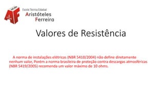 Valores de Resistência
A norma de instalações elétricas (NBR 5410/2004) não define diretamente
nenhum valor, Porém a norma brasileira de proteção contra descargas atmosféricas
(NBR 5419/2005) recomenda um valor máximo de 10 ohms.
 