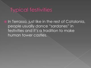    In Terrassa, just like in the rest of Catalonia,
    people usually dance “sardanes” in
    festivities and it’s a tradition to make
    human tower castles.
 