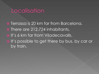  Terrassa is 20 km far from Barcelona.
 There are 212.724 inhabitants.
 It’s 6 km far from Viladecavalls.
 It’s possible to get there by bus, by car or
  by train.
 