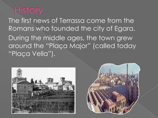 The first news of Terrassa come from the
Romans who founded the city of Egara.
During the middle ages, the town grew
around the “Plaça Major” (called today
“Plaça Vella”).
 