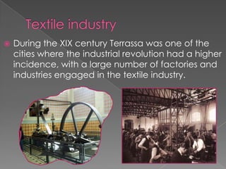    During the XIX century Terrassa was one of the
    cities where the industrial revolution had a higher
    incidence, with a large number of factories and
    industries engaged in the textile industry.
 
