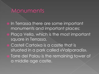  In Terrassa there are some important
  monuments and important places:
 Plaça Vella, which is the most important
  square in Terrassa.
 Castell Cartoixa is a castle that is
  situated in a park called «Vallparadís».
 Torre del Palau is the remaining tower of
  a middle age castle.
 