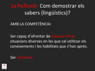 2a Reflexió::Com demostrar els
     sabers (lingüístics)?
AMB LA COMPETÈNCIA:

Ser capaç d’afrontar de manera eficaç
situacions diverses en les que cal utilitzar els
coneixements i les habilitats que s’han après.

Ser autònom.
 