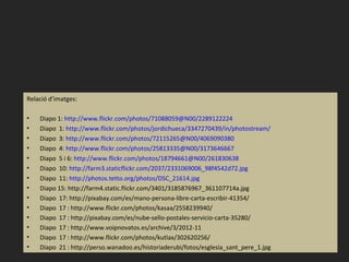 Relació d’imatges:

•   Diapo 1: http://www.flickr.com/photos/71088059@N00/2289122224
•   Diapo 1: http://www.flickr.com/photos/jordichueca/3347270439/in/photostream/
•   Diapo 3: http://www.flickr.com/photos/72115265@N00/4069090380
•   Diapo 4: http://www.flickr.com/photos/25813335@N00/3173646667
•   Diapo 5 i 6: http://www.flickr.com/photos/18794661@N00/261830638
•   Diapo 10: http://farm3.staticflickr.com/2037/2331069006_98f4542d72.jpg
•   Diapo 11: http://photos.tetto.org/photos/DSC_21614.jpg
•   Diapo 15: http://farm4.static.flickr.com/3401/3185876967_361107714a.jpg
•   Diapo 17: http://pixabay.com/es/mano-persona-libre-carta-escribir-41354/
•   Diapo 17 : http://www.flickr.com/photos/kasaa/2558239940/
•   Diapo 17 : http://pixabay.com/es/nube-sello-postales-servicio-carta-35280/
•   Diapo 17 : http://www.voipnovatos.es/archive/3/2012-11
•   Diapo 17 : http://www.flickr.com/photos/kutlax/302620256/
•   Diapo 21 : http://perso.wanadoo.es/historiaderubi/fotos/esglesia_sant_pere_1.jpg
 