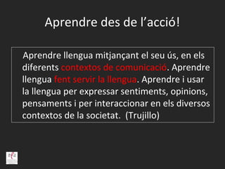Aprendre des de l’acció!

Aprendre llengua mitjançant el seu ús, en els
diferents contextos de comunicació. Aprendre
llengua fent servir la llengua. Aprendre i usar
la llengua per expressar sentiments, opinions,
pensaments i per interaccionar en els diversos
contextos de la societat. (Trujillo)
 