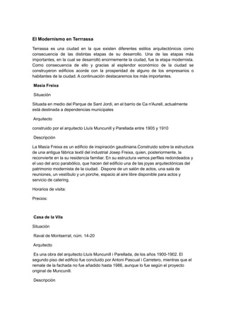 El Modernismo en Terrrassa
Terrassa es una ciudad en la que existen diferentes estilos arquitectónicos como
consecuencia de las distintas etapas de su desarrollo. Una de las etapas más
importantes, en la cual se desarrolló enormemente la ciudad, fue la etapa modernista.
Como consecuencia de ello y gracias al esplendor económico de la ciudad se
construyeron edificios acorde con la prosperidad de alguno de los empresarios o
habitantes de la ciudad. A continuación destacaremos los más importantes.
Masia Freixa
Situación
Situada en medio del Parque de Sant Jordi, en el barrio de Ca n'Aurell, actualmente
está destinada a dependencias municipales
Arquitecto
construido por el arquitecto Lluís Muncunill y Parellada entre 1905 y 1910
Descripción
La Masía Freixa es un edificio de inspiración gaudiniana.Construido sobre la estructura
de una antigua fábrica textil del industrial Josep Freixa, quien, posteriormente, la
reconvierte en la su residencia familiar. En su estructura vemos perfiles redondeados y
el uso del arco parabólico, que hacen del edificio una de las joyas arquitectónicas del
patrimonio modernista de la ciudad. Dispone de un salón de actos, una sala de
reuniones, un vestíbulo y un porche, espacio al aire libre disponible para actos y
servicio de catering.
Horarios de visita:
Precios:
Casa de la Vila
Situación
Raval de Montserrat, núm. 14-20
Arquitecto
Es una obra del arquitecto Lluís Muncunill i Parellada, de los años 1900-1902. El
segundo piso del edificio fue concluido por Antoni Pascual i Carretero, mientras que el
remate de la fachada no fue añadido hasta 1986, aunque lo fue según el proyecto
original de Muncunill.
Descripción
 