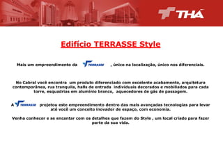 Edifício  TERRASSE  Style
Mais  um  empreendimento  da                                                    ,  único  na  localização,  único  nos  diferenciais.

No  Cabral  você  encontra   um  produto  diferenciado  com  excelente  acabamento,  arquitetura  
contemporânea,  rua  tranquila,  halls  de  entrada    individuais  decorados  e  mobiliados  para  cada  
torre,  esquadrias  em  alumínio  branco,    aquecedores  de  gás  de  passagem.
A                                        projetou  este  empreendimento  dentro  das  mais  avançadas  tecnologias  para  levar  
até  você  um  conceito  inovador  de  espaço,  com  economia.
Venha  conhecer  e  se  encantar  com  os  detalhes  que  fazem  do  Style  ,  um  local  criado  para  fazer  
parte  da  sua  vida.

 