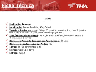 Ficha  Técnica
Style
Realização:  Terrasse
Localização:  Rua  da  Bandeira,  454,  Cabral;;
Tipo  de  unidades  por  torre:    28  ap.  03  quartos  com  suite,  7  ap.  com  2  quartos  
com  suíte,  7  ap.  com  02  quartos  e  03  ou  04  ap.  gardens .  
Área  Útil  dos  Apartamentos:  de  60,87  m2  à  75,68  m2,  todos  com  sacada  e  
churrasqueira  à  carvão.
Número  de  Vagas  de  Garagem  por  Apartamento: 01  vaga;;
Número  de  apartamentos  por  Andar: 06;;
Torres:  02  ,  08  pavimentos  cada
Elevadores:  01  por  torre

Entrega: Jul/12

 