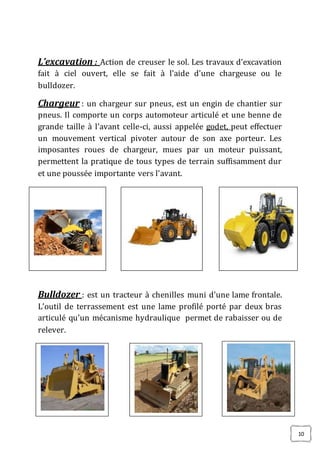 10
L’excavation : Action de creuser le sol. Les travaux d’excavation
fait à ciel ouvert, elle se fait à l’aide d’une chargeuse ou le
bulldozer.
Chargeur : un chargeur sur pneus, est un engin de chantier sur
pneus. Il comporte un corps automoteur articulé et une benne de
grande taille à l’avant celle-ci, aussi appelée godet, peut effectuer
un mouvement vertical pivoter autour de son axe porteur. Les
imposantes roues de chargeur, mues par un moteur puissant,
permettent la pratique de tous types de terrain suffisamment dur
et une poussée importante vers l’avant.
Bulldozer : est un tracteur à chenilles muni d’une lame frontale.
L’outil de terrassement est une lame profilé porté par deux bras
articulé qu’un mécanisme hydraulique permet de rabaisser ou de
relever.
 