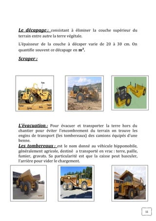 11
Le décapage : consistant à éliminer la couche supérieur du
terrain entre autre la terre végétale.
L'épaisseur de la couche à décaper varie de 20 à 30 cm. On
quantifie souvent ce décapage en m².
Scraper :
L’évacuation : Pour évacuer et transporter la terre hors du
chantier pour éviter l’encombrement du terrain on trouve les
engins de transport (les tombereaux) des camions équipés d’une
benne.
Les tombereaux : est le nom donné au véhicule hippomobile,
généralement agricole, destiné a transporté en vrac : terre, paille,
fumier, gravats. Sa particularité est que la caisse peut basculer,
l’arrière pour vider le chargement.
 