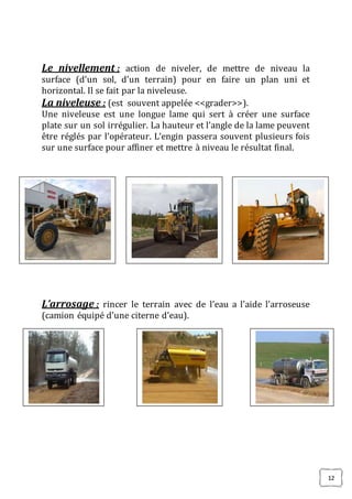12
Le nivellement : action de niveler, de mettre de niveau la
surface (d’un sol, d’un terrain) pour en faire un plan uni et
horizontal. Il se fait par la niveleuse.
La niveleuse : (est souvent appelée <<grader>>).
Une niveleuse est une longue lame qui sert à créer une surface
plate sur un sol irrégulier. La hauteur et l’angle de la lame peuvent
être réglés par l’opérateur. L’engin passera souvent plusieurs fois
sur une surface pour affiner et mettre à niveau le résultat final.
L’arrosage : rincer le terrain avec de l’eau a l’aide l’arroseuse
(camion équipé d’une citerne d’eau).
 