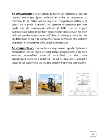 13
Le compactage : c’est l’action de tasser un matériau à l’aide de
moyens mécanique (pour réduire les vides et augmenter sa
cohésion. Il est réalisé soit au moyen de compacteurs statiques (à
pneus ou à pieds dameurs) qui agissent uniquement par leur
poids, soit de compacteurs vibrant (à bille lisse ou à pied
dameurs) qui agissent par leur poids et leur vibration. En fonction
de la nature des matériaux et de l’objectif de compacité recherché,
on détermine le type de compacteur (avec sa vitesse et le nombre
de passes) et l’épaisseur de la couche à compacter.
Le compacteur : Un rouleau compresseur, appelé également
compacteur, est un engin de compactage anciennement à traction
animale, aujourd’hui motorisé, caractérisé par des roues
cylindriques lisses ou à relief dit <<pied de mouton>>, servant à
tasser le sol support ou toute autre couche d’une voie carrossable.
 