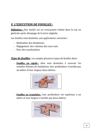 14
V. L’EXECUTION DE FOUILLES :
Définition : Une fouille est un creusement réalisé dans le sol, en
générale après décapage de la terre végétale.
Les fouilles sont destinées aux applications suivantes :
- Réalisation des fondations.
- Dégagement des volumes des sous-sols.
- Pose des canalisations.
Type de fouilles : on compte plusieurs types de fouilles dont :
- Fouilles en rigole : elles sont destinées à recevoir les
semelles filantes de fondations, leur profondeur n’excède pas
un mètre et leur largeur deux mètres.
- Fouilles en tranchées : leur profondeur est supérieur a un
mètre et leur largeur n’excède pas deux mètres.
 
