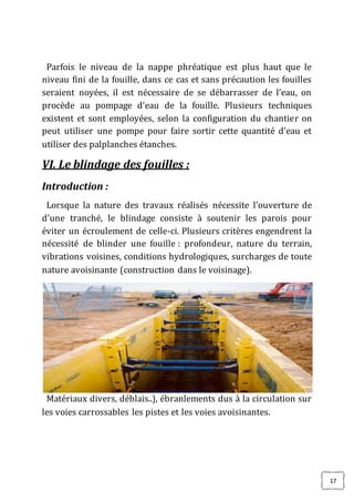 17
Parfois le niveau de la nappe phréatique est plus haut que le
niveau fini de la fouille, dans ce cas et sans précaution les fouilles
seraient noyées, il est nécessaire de se débarrasser de l’eau, on
procède au pompage d’eau de la fouille. Plusieurs techniques
existent et sont employées, selon la configuration du chantier on
peut utiliser une pompe pour faire sortir cette quantité d’eau et
utiliser des palplanches étanches.
VI. Le blindage des fouilles :
Introduction :
Lorsque la nature des travaux réalisés nécessite l’ouverture de
d’une tranché, le blindage consiste à soutenir les parois pour
éviter un écroulement de celle-ci. Plusieurs critères engendrent la
nécessité de blinder une fouille : profondeur, nature du terrain,
vibrations voisines, conditions hydrologiques, surcharges de toute
nature avoisinante (construction dans le voisinage).
Matériaux divers, déblais..), ébranlements dus à la circulation sur
les voies carrossables les pistes et les voies avoisinantes.
 