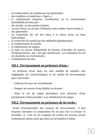 20
o le renforcement du remblai par des géotextiles
o des remblais en matériaux « légers »
 le raidissement (emprise insuffisante) ou le confortement
(instabilité) de talus par :
o des tirants ou des parois cloutées
o un mur béton, ou un mur à éléments auto-stables (terre armée...)
o des géotextiles
o un traitement du sol des talus à la chaux et/ou au liant
hydraulique
 la recherche de cavités par des méthodes géophysiques
 le remblaiement de cavités
 le rabattement de nappes
 la mise en œuvre d’étanchéité de bassins, d’alvéoles de centres
d’enfouissement... par : des géo membranes ; un traitement du sol
à la kaolinite ou à la bentonite
 la dépollution de sols.
VII.1. Terrassement en présence d’eau :
La présence d’eau dans les sols, modifie de manière non
négligeable ses caractéristiques et les modes de terrassements
pour cela il faut :
- Collecter les eaux de ruissellement
- Pomper les venues d’eau (faible) ou drainer
- Dans le cas de nappe phréatique avec présence d’eau
permanente il faut procéder à un rabattement de nappe.
VII.2. Terrassement en présence de la roche :
Avant d’entreprendre des travaux de terrassement ; il faut
toujours connaitre la composition de sol que l’on va creuser et
travailler .si c’est un sol composé de roches, les travaux seront
évidemment moins aisés que dans un sol meuble et fiable.
 