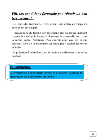22
VIII. Les conditions favorable pou réussir un bon
terrassement :
- le temps des travaux de terrassement sont a faire en temps sec
avec un sol sec ou gelé.
- l’accessibilité du terrain par des engins plus ou moins imposant
comme, le camion, la benne, la dameuse, la tractopelle etc.…dans
la même foulée, l’existence d’un endroit pour que ces engins
puissent faire de la manouvre un autre pour stocker les terres
enlevées.
- la prévision d’un budget destiné au frais d’enlèvement des terres
déplacés.
IX .Conclusion :
Le terrassement a pour objectif d’éviter et de réduire les risques de
compression ou d’éboulement de terrain.
 