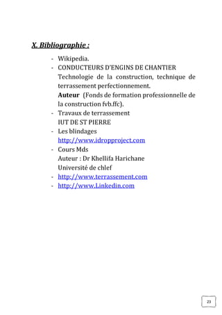 23
X. Bibliographie :
- Wikipedia.
- CONDUCTEURS D’ENGINS DE CHANTIER
Technologie de la construction, technique de
terrassement perfectionnement.
Auteur (Fonds de formation professionnelle de
la construction fvb.ffc).
- Travaux de terrassement
IUT DE ST PIERRE
- Les blindages
http://www.idropproject.com
- Cours Mds
Auteur : Dr Khellifa Harichane
Université de chlef
- http://www.terrassement.com
- http://www.Linkedin.com
 