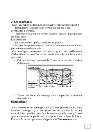 3
2. Les sondages :
C’est l’exécution de trous de sonde qui visent essentiellement à :
- Reconnaitre les couches de terrain, les nappes d’eau
éventuelles a traversé.
- Rechercher la zone de terrain valable (bon sol) pour planter
les fondations.
Ils s’exécutent :
- Soit à ciel ouvert : puits, tranchées en gradins.
- Soit par forage mécanique : réalisé a l’aide de matériels divers
plus ou moins perfectionnés.
Ces sondages permettent en outre, grâce au prélèvement
d’échantillon de procéder à des essais des sols en laboratoire
spécialisé.
- Série de sondage donnant la Forme générale des couches
géologiques.
- Toutes les cotes de sondage sont rapportées à zéro du
niveau de mer
Généralités :
Pour construire un ouvrage, quel qu'il soit (tunnel, route, pont,
bâtiment, barrage, ...), il est nécessaire de modifier le terrain
naturel. Il faut profiler la surface du terrain de telle sorte qu'il soit
apte à supporter le poids de l'ouvrage et à en intégrer la forme.
L'ensemble de ces opérations s’appelle « le Terrassements ».
 