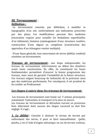 4
III. Terrassement :
Définition :
Le terrassement consiste, par définition, à modifier la
topographie d’un site conformément aux indications prescrites
par des plans. Ces modifications peuvent être modestes
(excavation requise pour installer les fondations superficielles
d’un bâtiment), linéaires (aménagement d’une structure routière,
construction d’une digue) ou complexes (construction des
approches d’un échangeur routier multiple).
D’une façon générale, tout mouvement de terres (déblai, remblai)
constitue un terrassement.
Travaux de terrassement : une étape indispensable, les
travaux de terrassement interviennent au début des chantiers
avant toute construction. En effet, ils constituent les bases
fondamentales permettent d’assurer la bonne progression des
travaux, mais aussi de garantir l’instabilité de la future structure.
Ces travaux exigent beaucoup de technicité, de la précision ainsi
que des matériaux performants. Par conséquent, il est prudent de
les confier au Professional.
Les étapes à suivre dans les travaux de terrassement:
Les travaux de terrassement sont basée sur 3 actions principales
notamment l’extraction, le transport et la mise en œuvre.
Les travaux de terrassements se déroulent suivant un processus
bien déterminé dont aucune des étapes successif ne doit être
négligé. Il s’agit :
1. Le déblai : Consiste à abaisser le niveau de terrain par
enlèvement des terres, il peut se faire manuellement (pelle,
pioche,..) où à l’aide d’engins mécanique on cas de terrain rocheux.
 