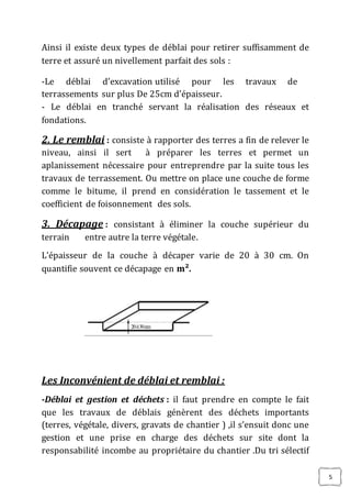 5
Ainsi il existe deux types de déblai pour retirer suffisamment de
terre et assuré un nivellement parfait des sols :
-Le déblai d’excavation utilisé pour les travaux de
terrassements sur plus De 25cm d’épaisseur.
- Le déblai en tranché servant la réalisation des réseaux et
fondations.
2. Le remblai : consiste à rapporter des terres a fin de relever le
niveau, ainsi il sert à préparer les terres et permet un
aplanissement nécessaire pour entreprendre par la suite tous les
travaux de terrassement. Ou mettre on place une couche de forme
comme le bitume, il prend en considération le tassement et le
coefficient de foisonnement des sols.
3. Décapage : consistant à éliminer la couche supérieur du
terrain entre autre la terre végétale.
L'épaisseur de la couche à décaper varie de 20 à 30 cm. On
quantifie souvent ce décapage en m².
Les Inconvénient de déblai et remblai :
-Déblai et gestion et déchets : il faut prendre en compte le fait
que les travaux de déblais génèrent des déchets importants
(terres, végétale, divers, gravats de chantier ) ,il s’ensuit donc une
gestion et une prise en charge des déchets sur site dont la
responsabilité incombe au propriétaire du chantier .Du tri sélectif
 
