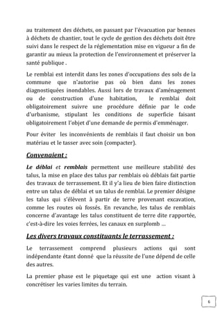 6
au traitement des déchets, on passant par l’évacuation par bennes
à déchets de chantier, tout le cycle de gestion des déchets doit être
suivi dans le respect de la réglementation mise en vigueur a fin de
garantir au mieux la protection de l’environnement et préserver la
santé publique .
Le remblai est interdit dans les zones d’occupations des sols de la
commune que n’autorise pas où bien dans les zones
diagnostiquées inondables. Aussi lors de travaux d’aménagement
ou de construction d’une habitation, le remblai doit
obligatoirement suivre une procédure définie par le code
d’urbanisme, stipulant les conditions de superficie faisant
obligatoirement l’objet d’une demande de permis d’emménager.
Pour éviter les inconvénients de remblais il faut choisir un bon
matériau et le tasser avec soin (compacter).
Convenaient :
Le déblai et remblais permettent une meilleure stabilité des
talus, la mise en place des talus par remblais où déblais fait partie
des travaux de terrassement. Et il y’a lieu de bien faire distinction
entre un talus de déblai et un talus de remblai. Le premier désigne
les talus qui s’élèvent à partir de terre provenant excavation,
comme les routes où fossés. En revanche, les talus de remblais
concerne d’avantage les talus constituent de terre dite rapportée,
c'est-à-dire les voies ferrées, les canaux en surplomb …
Les divers travaux constituants le terrassement :
Le terrassement comprend plusieurs actions qui sont
indépendante étant donné que la réussite de l’une dépend de celle
des autres.
La premier phase est le piquetage qui est une action visant à
concrétiser les varies limites du terrain.
 