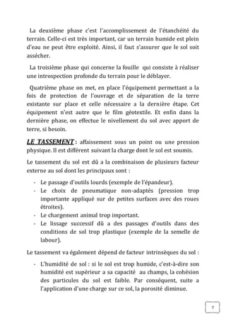 7
La deuxième phase c’est l’accomplissement de l’étanchéité du
terrain. Celle-ci est très important, car un terrain humide est plein
d’eau ne peut être exploité. Ainsi, il faut s’assurer que le sol soit
assécher.
La troisième phase qui concerne la fouille qui consiste à réaliser
une introspection profonde du terrain pour le déblayer.
Quatrième phase on met, en place l’équipement permettant a la
fois de protection de l’ouvrage et de séparation de la terre
existante sur place et celle nécessaire a la dernière étape. Cet
équipement n’est autre que le film géotextile. Et enfin dans la
dernière phase, on effectue le nivellement du sol avec apport de
terre, si besoin.
LE TASSEMENT : affaissement sous un point ou une pression
physique. Il est différent suivant la charge dont le sol est soumis.
Le tassement du sol est dû a la combinaison de plusieurs facteur
externe au sol dont les principaux sont :
- Le passage d’outils lourds (exemple de l’épandeur).
- Le choix de pneumatique non-adaptés (pression trop
importante appliqué sur de petites surfaces avec des roues
étroites).
- Le chargement animal trop important.
- Le lissage successif dû a des passages d’outils dans des
conditions de sol trop plastique (exemple de la semelle de
labour).
Le tassement va également dépend de facteur intrinsèques du sol :
- L’humidité de sol : si le sol est trop humide, c'est-à-dire son
humidité est supérieur a sa capacité au champs, la cohésion
des particules du sol est faible. Par conséquent, suite a
l’application d’une charge sur ce sol, la porosité diminue.
 
