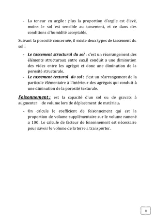 8
- La teneur en argile : plus la proportion d’argile est élevé,
moins le sol est sensible au tassement, et ce dans des
conditions d’humidité acceptable.
Suivant la porosité concernée, il existe deux types de tassement du
sol :
- Le tassement structural du sol : c’est un réarrangement des
éléments structuraux entre eux.il conduit a une diminution
des vides entre les agrégat et donc une diminution de la
porosité structurale.
- Le tassement textural du sol : c’est un réarrangement de la
particule élémentaire à l’intérieur des agrégats qui conduit à
une diminution de la porosité texturale.
Foisonnement : est la capacité d’un sol ou de gravats à
augmenter de volume lors de déplacement de matériau.
- On calcule le coefficient de foisonnement qui est la
proportion de volume supplémentaire sur le volume ramené
a 100. Le calcule de facteur de foisonnement est nécessaire
pour savoir le volume de la terre a transporter.
 