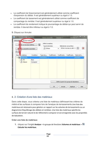 Page
10
 Le coefficient de foisonnement est généralement utilisé comme coefficient
d'expansion du déblai. Il est généralement supérieur ou égal à 1.0.
 Le coefficient de tassement est généralement utilisé comme coefficient de
compactage du remblai. Il est généralement supérieur ou égal à 1.0.
 Le coefficient de rendement indique le pourcentage de déblai qui peut servir de
remblai. Il devrait être inférieur ou égal à 1.0.
5. Cliquez sur Annuler.
4. 2. Création d'une liste des matériaux
Dans cette étape, vous créerez une liste de matériaux définissant les critères de
métré et les surfaces à comparer lors de l'analyse de terrassements.Une liste des
matériaux est nécessaire pour générer un rapport sur les volumes de terrassements ou un
diagramme d'équilibrage des déblais et remblais. Une liste des matériaux spécifie les
surfaces de terrain naturel et de référentiel à comparer et est enregistrée avec les propriétés
de tabulation.
Créer une liste de matériaux
1. cliquez sur l'onglet Analyse le groupe de fonctions Volumes et matériaux
Calculer les matériaux.
 
