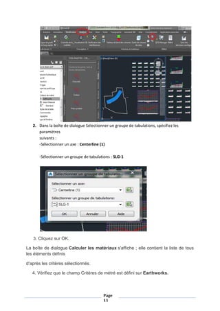 Page
11
2. Dans la boîte de dialogue Sélectionner un groupe de tabulations, spécifiez les
paramètres
suivants :
-Sélectionner un axe : Centerline (1)
-Sélectionner un groupe de tabulations : SLG-1
3. Cliquez sur OK.
La boîte de dialogue Calculer les matériaux s'affiche ; elle contient la liste de tous
les éléments définis
d'après les critères sélectionnés.
4. Vérifiez que le champ Critères de métré est défini sur Earthworks.
 