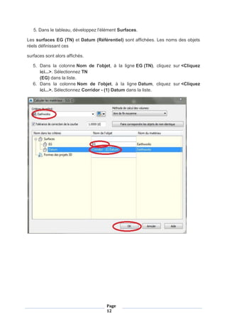 Page
12
5. Dans le tableau, développez l'élément Surfaces.
Les surfaces EG (TN) et Datum (Référentiel) sont affichées. Les noms des objets
réels définissant ces
surfaces sont alors affichés.
5. Dans la colonne Nom de l'objet, à la ligne EG (TN), cliquez sur <Cliquez
ici...>. Sélectionnez TN
(EG) dans la liste.
6. Dans la colonne Nom de l'objet, à la ligne Datum, cliquez sur <Cliquez
ici...>. Sélectionnez Corridor - (1) Datum dans la liste.
 