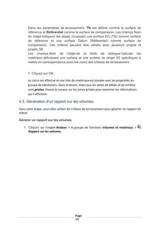 Page
13
Dans les paramètres de terrassement, TN est définie comme la surface de
référence et Référentiel comme la surface de comparaison. Les champs Nom
de l'objet indiquent les objets invoquant une surface EG (TN) comme surface
de référence et une surface Datum (Référentiel) comme surface de
comparaison. Ces critères peuvent être utilisés avec plusieurs projets et
projets 3D.
Les champs Nom de l'objet de la boîte de dialogue Calculer les
matériaux définissent une surface et une surface de projet 3D spécifiques à
mettre en correspondance avec les noms des critères de terrassement.
7. Cliquez sur OK.
Le calcul est effectué et une liste de matériaux est stockée avec les propriétés du
groupe de tabulations. Dans le dessin, notez que les zones de déblai et de remblai
sont grisées. Passez le curseur sur les zones grisées pour examiner les informations
qui s'affichent.
4.3. Génération d'un rapport sur les volumes.
Dans cette étape, vous allez utiliser les critères de terrassement pour générer un rapport de
métré.
Générer un rapport sur les volumes.
1. Cliquez sur l'onglet Analyse le groupe de fonctions Volumes et matériaux
Rapport sur les volumes.
 