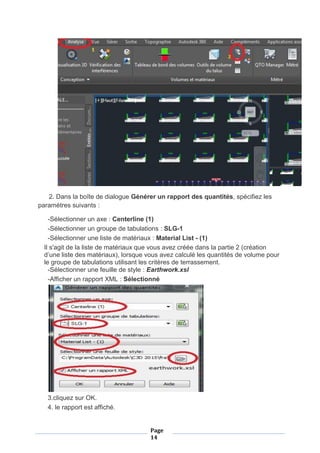 Page
14
2. Dans la boîte de dialogue Générer un rapport des quantités, spécifiez les
paramètres suivants :
-Sélectionner un axe : Centerline (1)
-Sélectionner un groupe de tabulations : SLG-1
-Sélectionner une liste de matériaux : Material List - (1)
Il s'agit de la liste de matériaux que vous avez créée dans la partie 2 (création
d’une liste des matériaux), lorsque vous avez calculé les quantités de volume pour
le groupe de tabulations utilisant les critères de terrassement.
-Sélectionner une feuille de style : Earthwork.xsl
-Afficher un rapport XML : Sélectionné
3.cliquez sur OK.
4. le rapport est affiché.
 