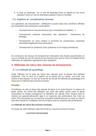 Page 3
4. la mise en décharge : sur un site de stockage (mise en dépôt) en vue d’une
utilisation future en vers la décharge publique (mise en remblai).
2.5. Sujétions et considérations diverses.
Les opérations de terrassement s’effectuent souvent dans des conditions difficiles
qui nécessitent des précautions particulières :
- Terrassement en mauvais terrains (peu consistants et instables…)
- Terrassement profonds nécessitant des opérations d’étaiement de
blindage…
- Terrassement en zone urbaine à proximité de constructions existantes
nécessitant également des précautions.
- Terrassement en présence d’eau (présence d’une nappe phréatique).
En conclusion, les travaux de terrassement nécessitent des études approfondies en
vue un contrôle du prix de revient de ces derniers ainsi que le choix du matériel et les
méthodes de réalisation appropriés à leur réalisation.
3. Méthodes de calcul des volumes de terrassement.
3.1 La méthode de quadrillage.
Cette méthode est la base de calcul des volumes pour la plupart des logiciels
modernes. Tout ce dont on a besoin sur le terrain est un niveau, une mire, une
chaîne et des piquets. Le levé sur le terrain se fait par la méthode de quadrillage et le
calcul par la méthode des prismes tronqués.
Principe :
À l’extérieur du site on place des piquets de façon à ce qu’ils forment un réseau de
petits carrés. On prend des altitudes aux coins des petits carrés avant et après
l’excavation et chaque changement en élévation est calculé. Pour chaque carré le
volume est approximativement égal à la moyenne des profondeurs fois l’aire du
carré. Pour les parties qui ne sont pas couvertes entièrement par un carré, le volume
peut être calculé en multipliant l’aire de la figure avec la moyenne des profondeurs.
La méthode de calcul des prismes tronqués.
À la base de cette méthode reste la formule du volume du prisme tronqué.
V=a*b*(h1+h2+h3+h4)/4
 