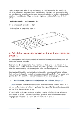 Page 6
Si on regarde ça du point de vue mathématique, il est nécessaire de connaître la
surface de la section médiane. Dans les projets qui comprennent plusieurs sections
on prend comme bases les sections de rang impair, et comme sections médianes les
sections intermédiaires. S'il y a un nombre impair de sections, la formule devient
alors
V= h/3 x (S1+Sn+2ΣS impair+ 4ΣS pair)
S1 la surface de la première section
Sn la surface de la dernière section
4. Calcul des volumes de terrassement à partir de modèles de
projet 3D
Ce tutoriel explique comment calculer les volumes de terrassement de déblai et de
remblai entre deux surfaces.
Les volumes de terrassements et de matériaux sont calculés en comparant deux
surfaces l'une à l'autre. Il est possible de calculer les quantités entre les tabulations
dérivées de modèles de surfaces réguliers et de surfaces de projet 3D.
Les tables définissables par l'utilisateur indiquent les matériaux définis par telle ou
telle surface ainsi que les caractéristiques de ces matériaux. Enfin, l'analyse de l'aire
permet de mettre en tableau les quantités de matériaux le long du projet 3D.
4.1. Révision des critères de métré et des paramètres de rapport
Métré : Le métré consiste à quantifier tous les éléments d'un ouvrage réalisé et à
ne pas confondre avec avant métré qui lui servira à quantifier des parties d'ouvrages
en vue de la réalisation d'un projet.
L'avant métré se situe en amont du projet alors que le métré se situe en phase de
conception du projet. Il servira notamment à quantifier les quantités de matériaux
engagés par l'entreprise et servira à la rémunération de celle-ci.
 