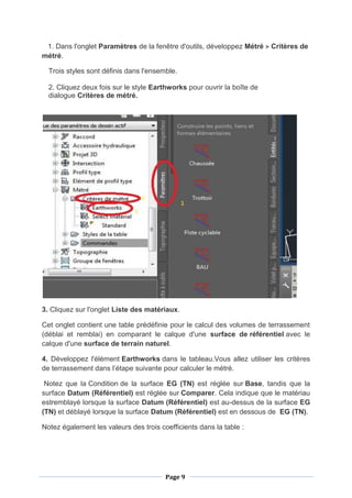 Page 9
1. Dans l'onglet Paramètres de la fenêtre d'outils, développez Métré Critères de
métré.
Trois styles sont définis dans l'ensemble.
2. Cliquez deux fois sur le style Earthworks pour ouvrir la boîte de
dialogue Critères de métré.
3. Cliquez sur l'onglet Liste des matériaux.
Cet onglet contient une table prédéfinie pour le calcul des volumes de terrassement
(déblai et remblai) en comparant le calque d'une surface de référentiel avec le
calque d'une surface de terrain naturel.
4. Développez l'élément Earthworks dans le tableau.Vous allez utiliser les critères
de terrassement dans l’étape suivante pour calculer le métré.
Notez que la Condition de la surface EG (TN) est réglée sur Base, tandis que la
surface Datum (Référentiel) est réglée sur Comparer. Cela indique que le matériau
estremblayé lorsque la surface Datum (Référentiel) est au-dessus de la surface EG
(TN) et déblayé lorsque la surface Datum (Référentiel) est en dessous de EG (TN).
Notez également les valeurs des trois coefficients dans la table :
 