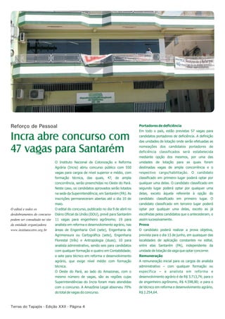 Terras do Tapajós - Edição XXII - Página 4
O Instituto Nacional de Colonização e Reforma
Agrária (Incra) abriu concurso público com 550
vagas para cargos de nível superior e médio, com
formação técnica, das quais, 47, de ampla
concorrência, serão preenchidas no Oeste do Pará.
Neste caso, os candidatos aprovados serão lotados
na sede da Superintendência, em Santarém (PA). As
inscrições permaneceram abertas até o dia 10 de
maio.
O edital do concurso, publicado no dia 9 de abril no
Diário Oficial da União (DOU), prevê para Santarém
11 vagas para engenheiro agrônomo; 19 para
analista em reforma e desenvolvimento agrário, nas
áreas de Engenharia Civil (sete), Engenharia de
Agrimensura ou Cartográfica (sete), Engenharia
Florestal (três) e Antropologia (duas); 10 para
analista administrativo, sendo seis para candidatos
com qualquer formação e quatro em Contabilidade;
e sete para técnico em reforma e desenvolvimento
agrário, que exige nível médio com formação
técnica.
O Oeste do Pará, ao lado do Amazonas, com o
mesmo número de vagas, são as regiões cujas
Superintendências do Incra foram mais atendidas
com o concurso. A Amazônia Legal absorveu 70%
do total de vagas do concurso.
Portadores de deficiência
Em todo o país, estão previstas 57 vagas para
candidatos portadores de deficiência. A definição
das unidades de lotação onde serão efetuadas as
nomeações dos candidatos portadores de
deficiência classificados será estabelecida
mediante opção dos mesmos, por uma das
unidades de lotação para as quais forem
destinadas vagas de ampla concorrência e o
respectivo cargo/habilitação. O candidato
classificado em primeiro lugar poderá optar por
qualquer uma delas. O candidato classificado em
segundo lugar poderá optar por qualquer uma
delas, exceto àquela referente à opção do
candidato classificado em primeiro lugar. O
candidato classificado em terceiro lugar poderá
optar por qualquer uma delas, exceto as já
escolhidas pelos candidatos que o antecederam, e
assim sucessivamente.
Prova
O candidato poderá realizar a prova objetiva,
prevista para o dia 13 de junho, em quaisquer das
localidades de aplicação constantes no edital,
entre elas Santarém (PA), independente da
unidade de lotação da vaga que optar concorrer.
Remuneração
A remuneração inicial para os cargos de analista
administrativo – com qualquer formação ou
específica – e analista em reforma e
desenvolvimento agrário é de R$ 3.713,74; para o
de engenheiro agrônomo, R$ 4.598,80; e para o
de técnico em reforma e desenvolvimento agrário,
R$ 2.254,64.
Incra abre concurso com
47 vagas para Santarém
Reforço de Pessoal
O edital e todos os
desdobramentos do concurso
podem ser consultado no site
da entidade organizadora
www.institutocetro.org.br
 