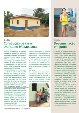 Terras do Tapajós - Edição - Página 5XXII
As obras de construção de unidades
habitacionais avançam no Projeto de
Assentamento Itapuama, no Município de
Altamira (PA). Numa etapa de 50 casas,
22 foram entregues e mais cinco estão
em construção, segundo Danilo Hoodson,
servidor do Incra responsável pelo
acompanhamento da aplicação do
Crédito Instalação na área de influência
da Transamazônica e do Xingu.
A última entrega ocorreu em março deste
ano. Gestores do Incra visitaram o PA
Itapuama para a entrega de 14 casas,
cujo modelo segue a estrutura de sala,
cozinha, dois quartos e banheiro, numa
área aproximada de 50 metros
quadrados. O investimento para cada
casa é de R$ 15 mil, referente ao Crédito
Aquisição de Material de Construção.
Dona Roseli Moreira Mendes, 33, junto
com o marido, Taciano Pinheiro da Hora,
42, e os filhos trocaram a casa de barro e
de palha por uma nova moradia. “É muito
bonita. É mais um conforto para a gente,
e um sonho que a minha família realiza.
Os filhos vão ficar mais confortáveis, à
vontade e dormir melhor”, relata a
agricultora, que vive no Itapuama há
nove anos com a família.
Luiz Rossi Gentile, 55, e a esposa, Maria
O mutirão da cidadania mantido pelo
Ministério do Desenvolvimento Agrário
(MDA) e pelo Instituto Nacional de
Colonização e Reforma Agrária (Incra)
entregou 1.458 documentos a 935
moradores do Projeto de Assentamento
Agroextrativista (PAE) Juruti Velho,
localizado no Município de Juruti. Equipe
da Superintendência Regional do Incra
no Oeste do Pará, responsável pela
entrega dos documentos, atendeu os
moradores beneficiados por 10 dias.
Foram entregues carteira de identidade,
de trabalho e Certidão da Pessoa Física
(CPF). Seis comunidades – Vila
Muirapinima, Maravilha, Pom Pom,
Uxituba, Rio Jordão e Santa Rita da
Valéria – foram visitadas.
A ação seguinte do mutirão da cidadania
foi marcada para o Município de
Almeirim, Oeste do Pará, no período de 3
a 22 de maio, objetivando levantar a
demanda por documentação em 29
comunidades rurais.
O Instituto de Identificação da Polícia
Civil do Pará, a Delegacia Regional do
Trabalho em Belém e a Comissão
Executiva do Plano da Lavoura Cacaueira
(Ceplac) são parceiros do Incra e do MDA
no mutirão em Almeirim.
Documentação
em Juruti
Construção de casas
avança no PA Itapuama
Crédito Mutirão
Aparecida da Silva Rossi, 50, afirmavam
que a nova casa é uma das melhores em
que já moraram. “O dia a dia na nova casa
faz toda a diferença. Uma casa como esta
é muito importante: tem altura para
clareamento e tem banheiro dentro, que
era um sonho meu. O colono quer uma
casa de qualidade e [hoje], a gente mora
numa casa digna”, avalia o assentado Luiz
Rossi.
Eixo Forte
N o P r o j e t o d e A s s e n t a m e n t o
Agroextrativista (PAE) Eixo Forte, em
Santarém (PA), estão em construção 10
casas na comunidade Vila Nova. Em abril,
outras 10 foram entregues a famílias
assentadas na comunidade Santa Maria.
 
